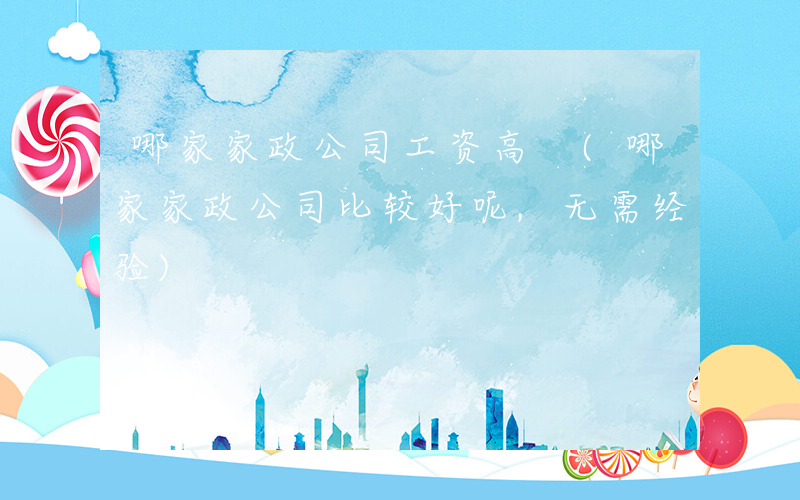哪家家政公司工资高 (哪家家政公司比较好呢,无需经验)